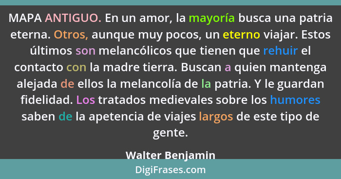 MAPA ANTIGUO. En un amor, la mayoría busca una patria eterna. Otros, aunque muy pocos, un eterno viajar. Estos últimos son melancóli... - Walter Benjamin