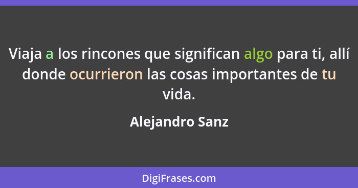 Viaja a los rincones que significan algo para ti, allí donde ocurrieron las cosas importantes de tu vida.... - Alejandro Sanz