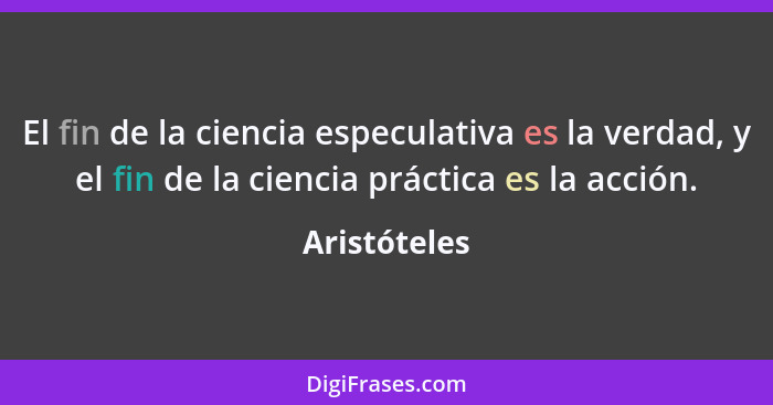 El fin de la ciencia especulativa es la verdad, y el fin de la ciencia práctica es la acción.... - Aristóteles