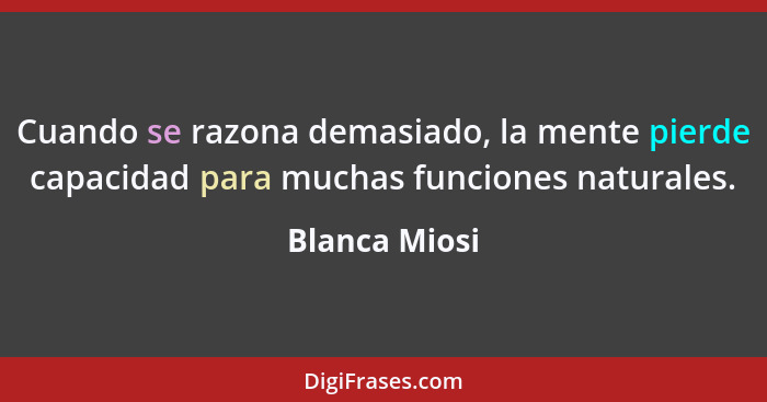 Cuando se razona demasiado, la mente pierde capacidad para muchas funciones naturales.... - Blanca Miosi
