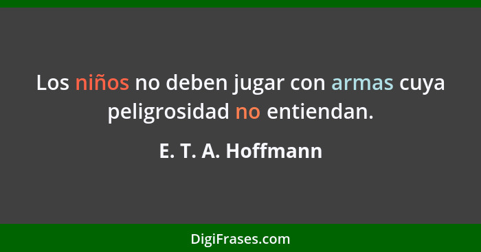 Los niños no deben jugar con armas cuya peligrosidad no entiendan.... - E. T. A. Hoffmann