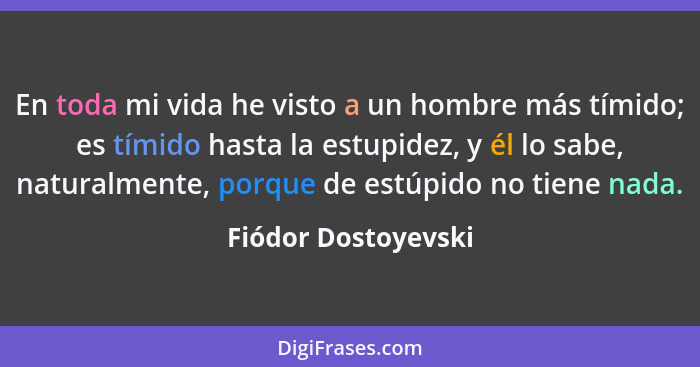 En toda mi vida he visto a un hombre más tímido; es tímido hasta la estupidez, y él lo sabe, naturalmente, porque de estúpido no... - Fiódor Dostoyevski