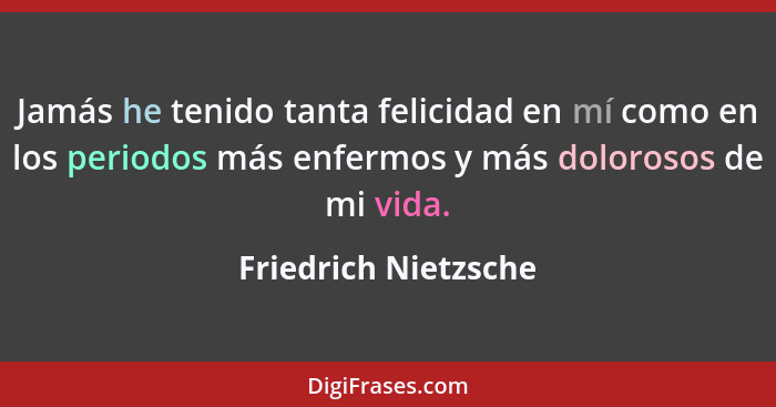 Jamás he tenido tanta felicidad en mí como en los periodos más enfermos y más dolorosos de mi vida.... - Friedrich Nietzsche