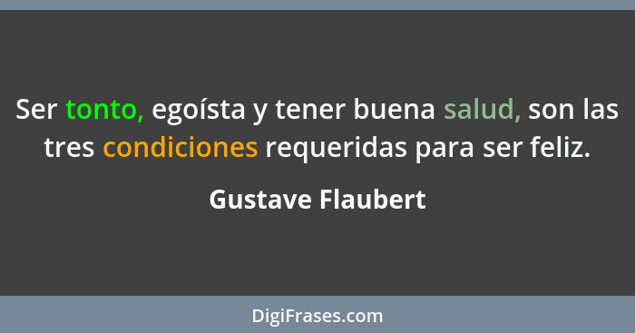 Ser tonto, egoísta y tener buena salud, son las tres condiciones requeridas para ser feliz.... - Gustave Flaubert