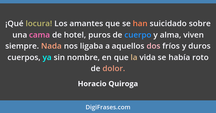 ¡Qué locura! Los amantes que se han suicidado sobre una cama de hotel, puros de cuerpo y alma, viven siempre. Nada nos ligaba a aque... - Horacio Quiroga