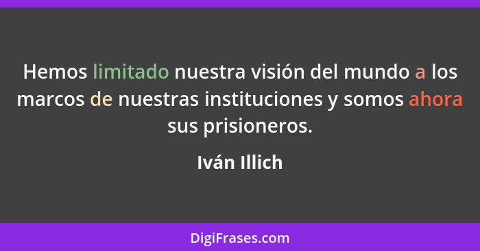 Hemos limitado nuestra visión del mundo a los marcos de nuestras instituciones y somos ahora sus prisioneros.... - Iván Illich