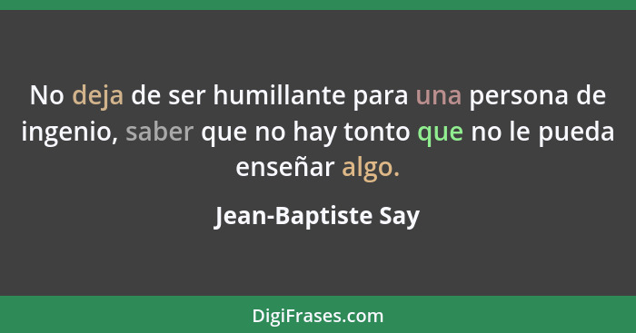 No deja de ser humillante para una persona de ingenio, saber que no hay tonto que no le pueda enseñar algo.... - Jean-Baptiste Say