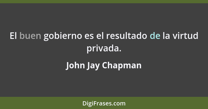 El buen gobierno es el resultado de la virtud privada.... - John Jay Chapman