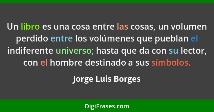 Un libro es una cosa entre las cosas, un volumen perdido entre los volúmenes que pueblan el indiferente universo; hasta que da con... - Jorge Luis Borges