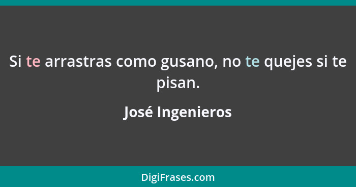 Si te arrastras como gusano, no te quejes si te pisan.... - José Ingenieros