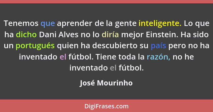 Tenemos que aprender de la gente inteligente. Lo que ha dicho Dani Alves no lo diría mejor Einstein. Ha sido un portugués quien ha des... - José Mourinho