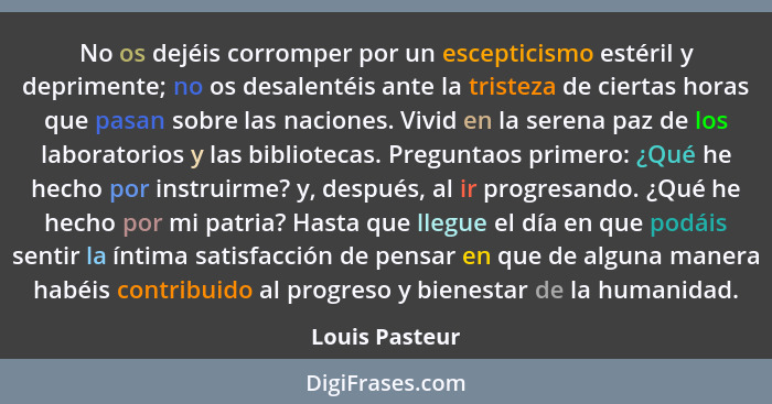 No os dejéis corromper por un escepticismo estéril y deprimente; no os desalentéis ante la tristeza de ciertas horas que pasan sobre l... - Louis Pasteur