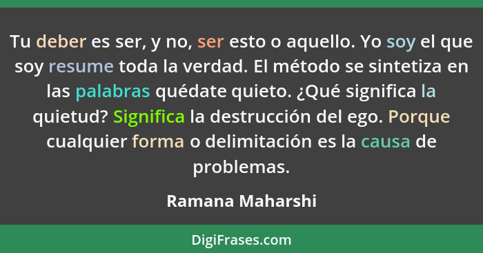 Tu deber es ser, y no, ser esto o aquello. Yo soy el que soy resume toda la verdad. El método se sintetiza en las palabras quédate q... - Ramana Maharshi