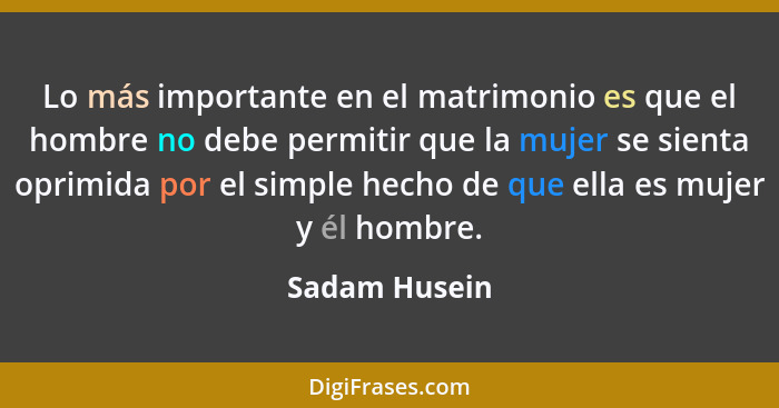 Lo más importante en el matrimonio es que el hombre no debe permitir que la mujer se sienta oprimida por el simple hecho de que ella es... - Sadam Husein