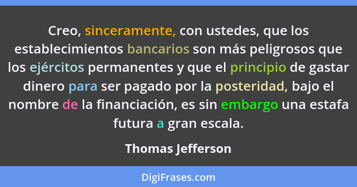 Creo, sinceramente, con ustedes, que los establecimientos bancarios son más peligrosos que los ejércitos permanentes y que el princ... - Thomas Jefferson