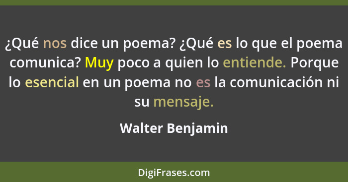 ¿Qué nos dice un poema? ¿Qué es lo que el poema comunica? Muy poco a quien lo entiende. Porque lo esencial en un poema no es la comu... - Walter Benjamin