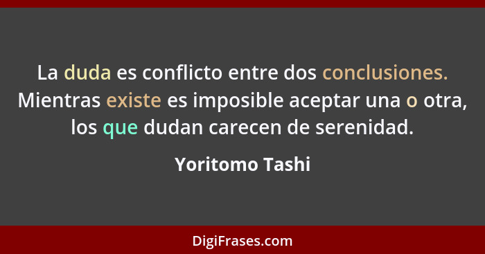 La duda es conflicto entre dos conclusiones. Mientras existe es imposible aceptar una o otra, los que dudan carecen de serenidad.... - Yoritomo Tashi