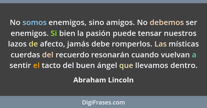 No somos enemigos, sino amigos. No debemos ser enemigos. Si bien la pasión puede tensar nuestros lazos de afecto, jamás debe romperl... - Abraham Lincoln
