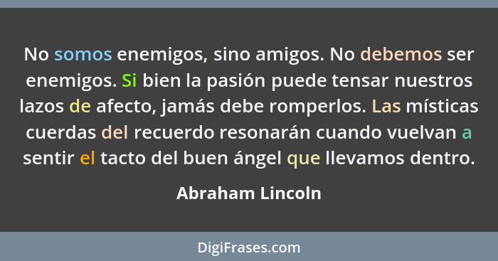 No somos enemigos, sino amigos. No debemos ser enemigos. Si bien la pasión puede tensar nuestros lazos de afecto, jamás debe romperl... - Abraham Lincoln