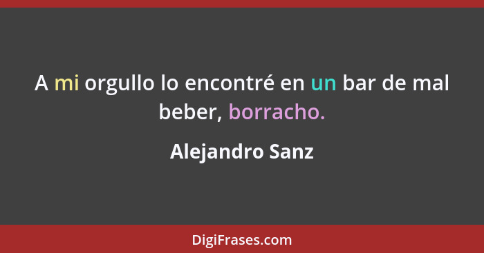 A mi orgullo lo encontré en un bar de mal beber, borracho.... - Alejandro Sanz