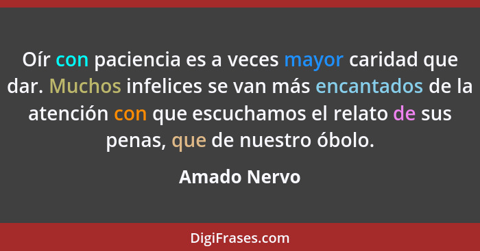 Oír con paciencia es a veces mayor caridad que dar. Muchos infelices se van más encantados de la atención con que escuchamos el relato d... - Amado Nervo