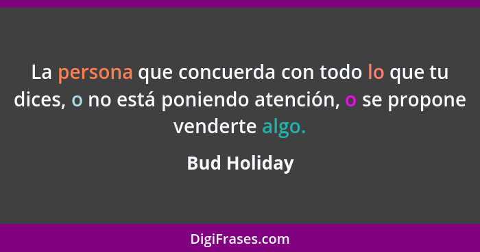 La persona que concuerda con todo lo que tu dices, o no está poniendo atención, o se propone venderte algo.... - Bud Holiday