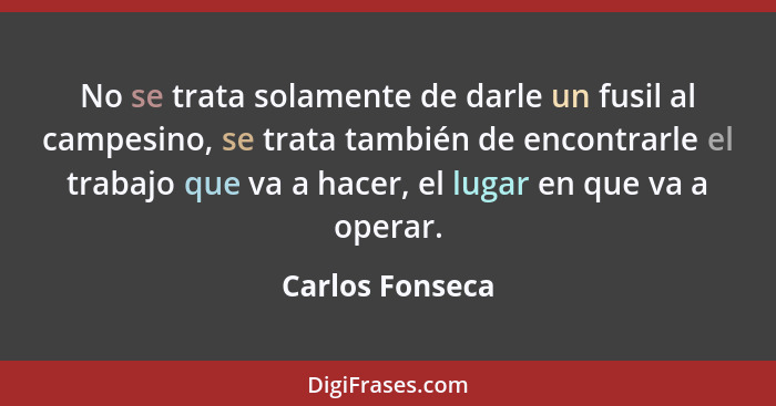 No se trata solamente de darle un fusil al campesino, se trata también de encontrarle el trabajo que va a hacer, el lugar en que va a... - Carlos Fonseca