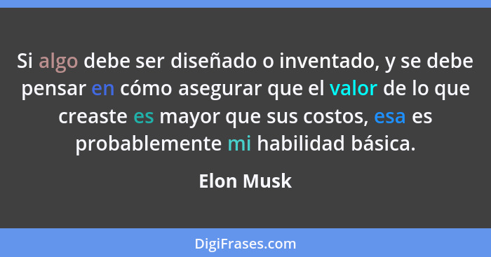 Si algo debe ser diseñado o inventado, y se debe pensar en cómo asegurar que el valor de lo que creaste es mayor que sus costos, esa es pr... - Elon Musk