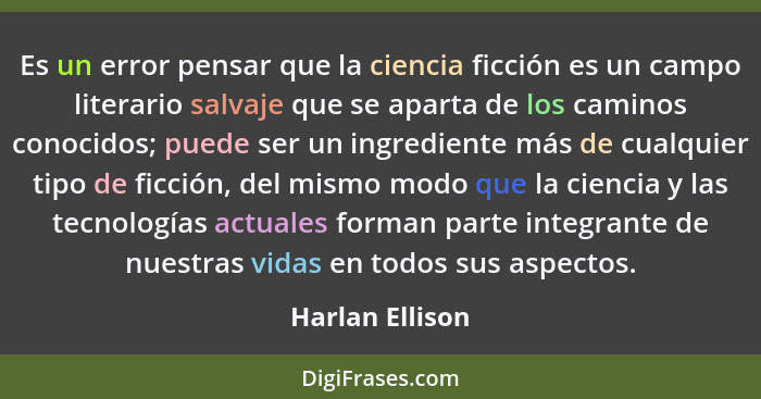 Es un error pensar que la ciencia ficción es un campo literario salvaje que se aparta de los caminos conocidos; puede ser un ingredie... - Harlan Ellison