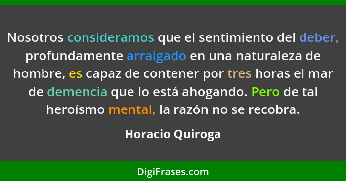 Nosotros consideramos que el sentimiento del deber, profundamente arraigado en una naturaleza de hombre, es capaz de contener por tr... - Horacio Quiroga