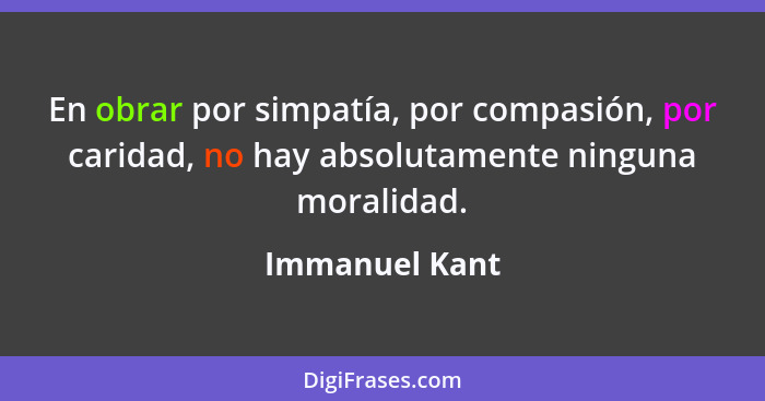 En obrar por simpatía, por compasión, por caridad, no hay absolutamente ninguna moralidad.... - Immanuel Kant