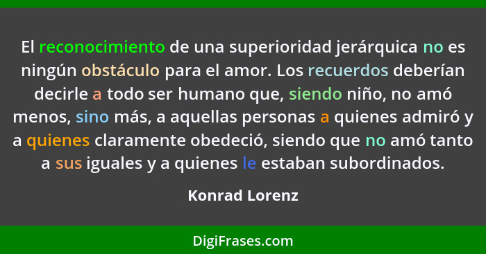 El reconocimiento de una superioridad jerárquica no es ningún obstáculo para el amor. Los recuerdos deberían decirle a todo ser humano... - Konrad Lorenz