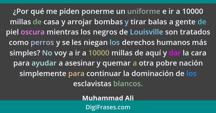 ¿Por qué me piden ponerme un uniforme e ir a 10000 millas de casa y arrojar bombas y tirar balas a gente de piel oscura mientras los ne... - Muhammad Ali