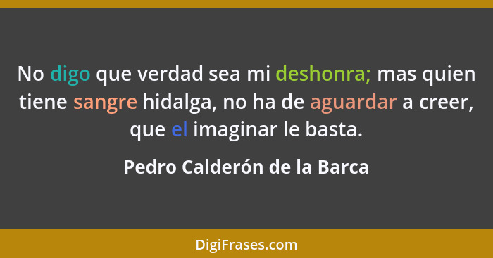 No digo que verdad sea mi deshonra; mas quien tiene sangre hidalga, no ha de aguardar a creer, que el imaginar le basta.... - Pedro Calderón de la Barca