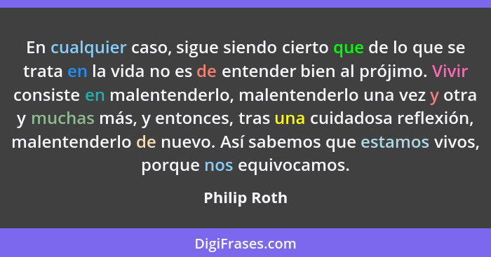 En cualquier caso, sigue siendo cierto que de lo que se trata en la vida no es de entender bien al prójimo. Vivir consiste en malentende... - Philip Roth