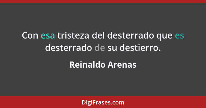 Con esa tristeza del desterrado que es desterrado de su destierro.... - Reinaldo Arenas