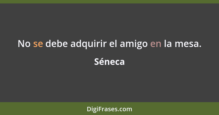 No se debe adquirir el amigo en la mesa.... - Séneca