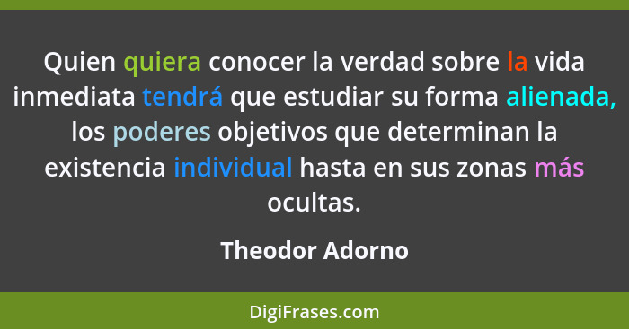 Quien quiera conocer la verdad sobre la vida inmediata tendrá que estudiar su forma alienada, los poderes objetivos que determinan la... - Theodor Adorno