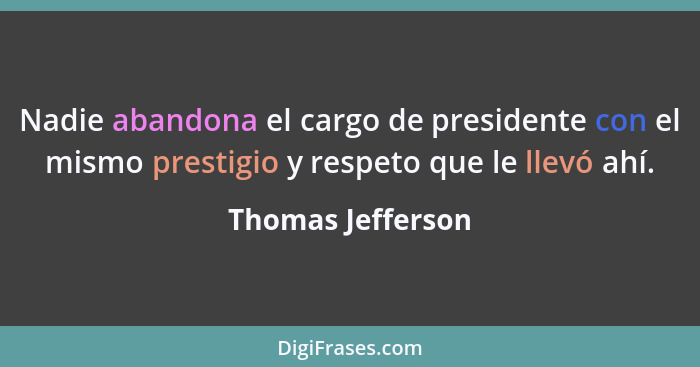 Nadie abandona el cargo de presidente con el mismo prestigio y respeto que le llevó ahí.... - Thomas Jefferson