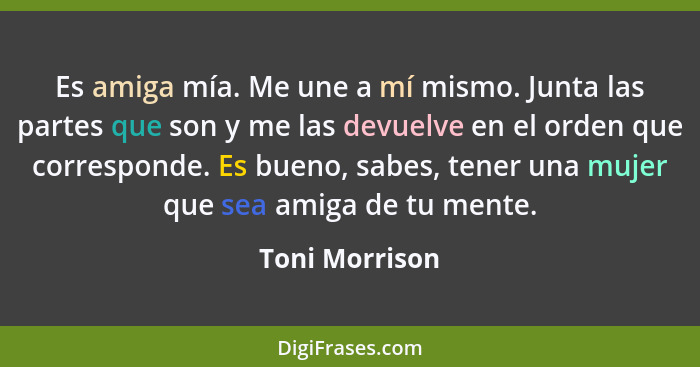 Es amiga mía. Me une a mí mismo. Junta las partes que son y me las devuelve en el orden que corresponde. Es bueno, sabes, tener una mu... - Toni Morrison