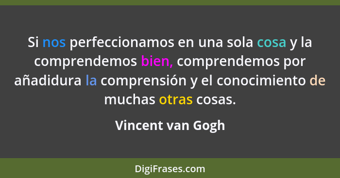 Si nos perfeccionamos en una sola cosa y la comprendemos bien, comprendemos por añadidura la comprensión y el conocimiento de mucha... - Vincent van Gogh