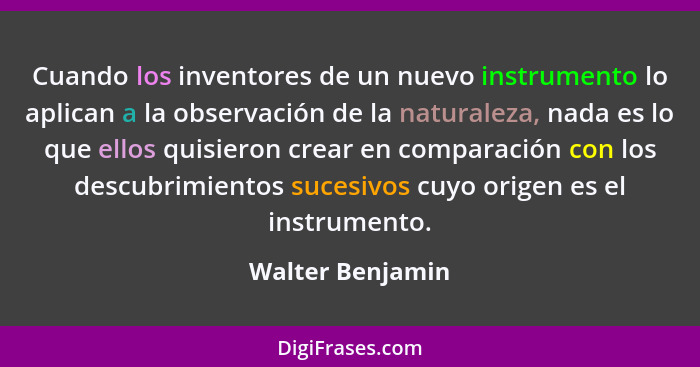 Cuando los inventores de un nuevo instrumento lo aplican a la observación de la naturaleza, nada es lo que ellos quisieron crear en... - Walter Benjamin
