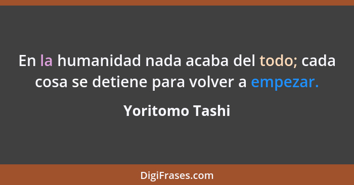 En la humanidad nada acaba del todo; cada cosa se detiene para volver a empezar.... - Yoritomo Tashi