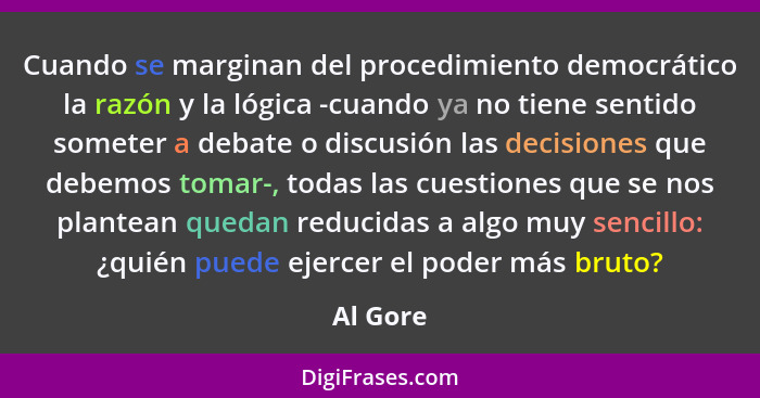 Cuando se marginan del procedimiento democrático la razón y la lógica -cuando ya no tiene sentido someter a debate o discusión las decisione... - Al Gore