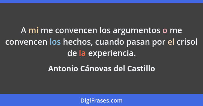 A mí me convencen los argumentos o me convencen los hechos, cuando pasan por el crisol de la experiencia.... - Antonio Cánovas del Castillo