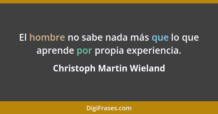 El hombre no sabe nada más que lo que aprende por propia experiencia.... - Christoph Martin Wieland