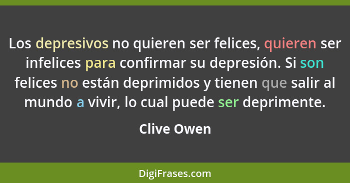 Los depresivos no quieren ser felices, quieren ser infelices para confirmar su depresión. Si son felices no están deprimidos y tienen que... - Clive Owen