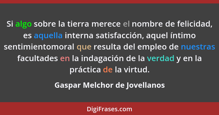 Si algo sobre la tierra merece el nombre de felicidad, es aquella interna satisfacción, aquel íntimo sentimientomoral q... - Gaspar Melchor de Jovellanos