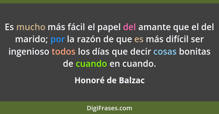 Es mucho más fácil el papel del amante que el del marido; por la razón de que es más difícil ser ingenioso todos los días que decir... - Honoré de Balzac