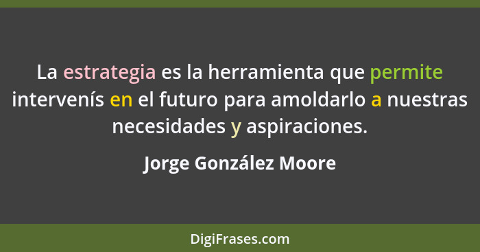 La estrategia es la herramienta que permite intervenís en el futuro para amoldarlo a nuestras necesidades y aspiraciones.... - Jorge González Moore